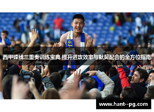 西甲锋线三重奏训练宝典 提升进攻效率与默契配合的全方位指南