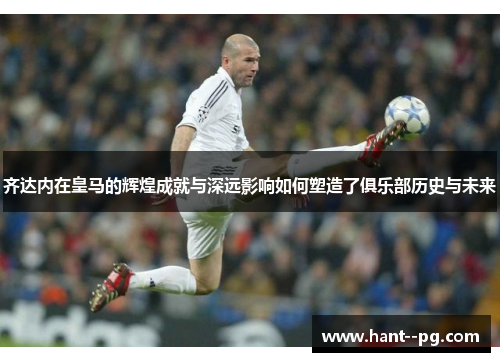 齐达内在皇马的辉煌成就与深远影响如何塑造了俱乐部历史与未来