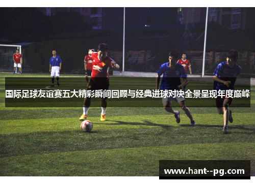 国际足球友谊赛五大精彩瞬间回顾与经典进球对决全景呈现年度巅峰