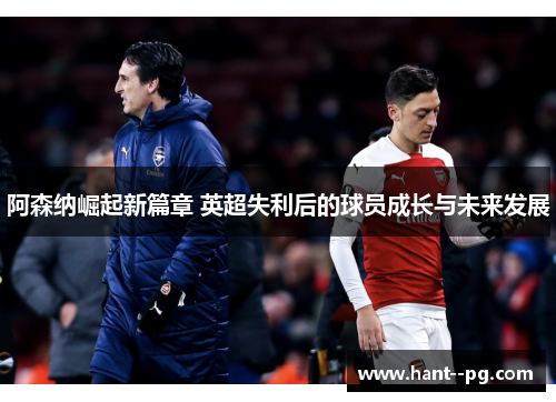 阿森纳崛起新篇章 英超失利后的球员成长与未来发展