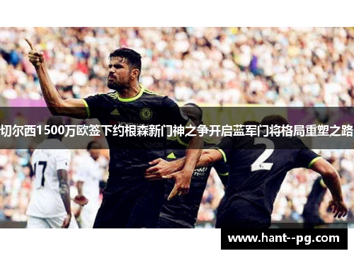 切尔西1500万欧签下约根森新门神之争开启蓝军门将格局重塑之路