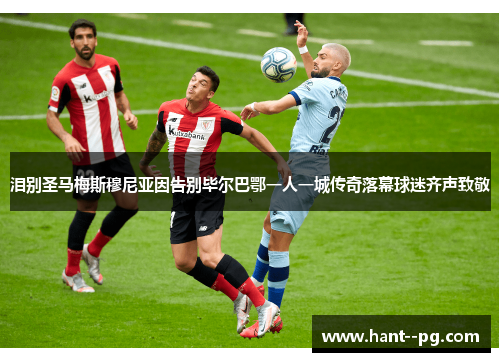 泪别圣马梅斯穆尼亚因告别毕尔巴鄂一人一城传奇落幕球迷齐声致敬