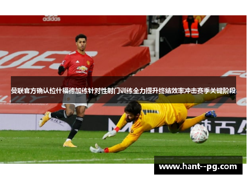 曼联官方确认拉什福德加练针对性射门训练全力提升终结效率冲击赛季关键阶段